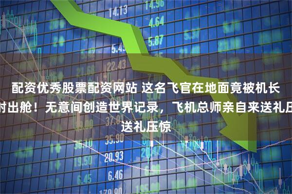 配资优秀股票配资网站 这名飞官在地面竟被机长弹射出舱！无意间创造世界记录，飞机总师亲自来送礼压惊