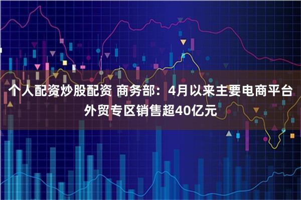 个人配资炒股配资 商务部：4月以来主要电商平台外贸专区销售超40亿元