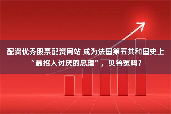 配资优秀股票配资网站 成为法国第五共和国史上“最招人讨厌的总理”，贝鲁冤吗？