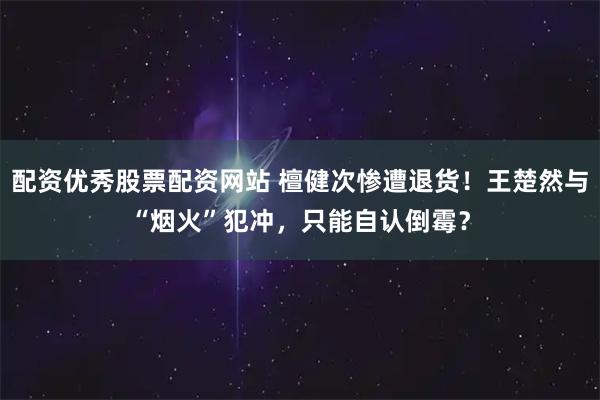 配资优秀股票配资网站 檀健次惨遭退货！王楚然与“烟火”犯冲，只能自认倒霉？