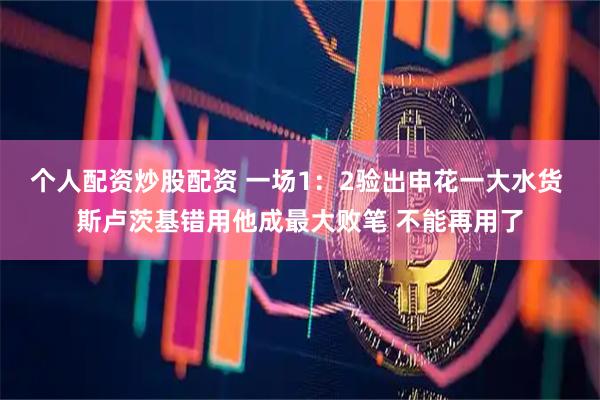 个人配资炒股配资 一场1：2验出申花一大水货 斯卢茨基错用他成最大败笔 不能再用了