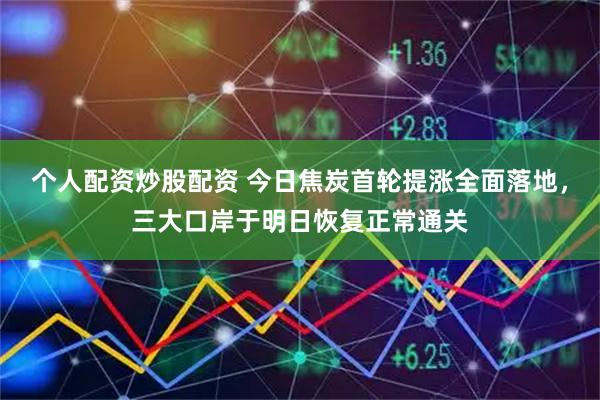 个人配资炒股配资 今日焦炭首轮提涨全面落地，三大口岸于明日恢复正常通关
