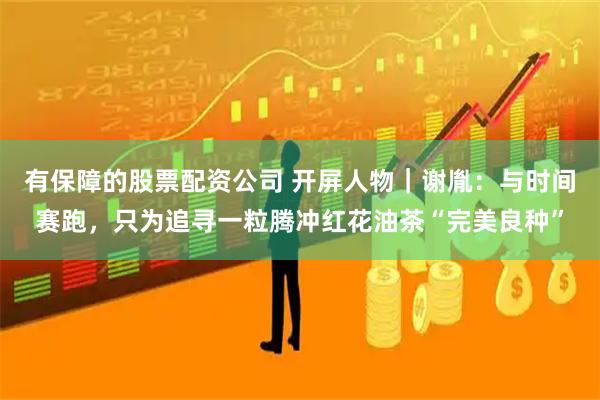 有保障的股票配资公司 开屏人物｜谢胤：与时间赛跑，只为追寻一粒腾冲红花油茶“完美良种”