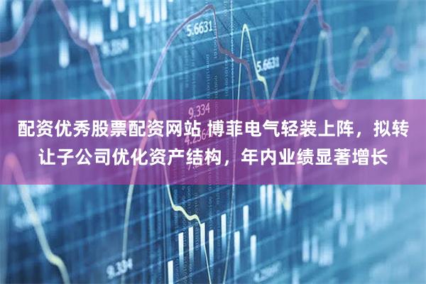 配资优秀股票配资网站 博菲电气轻装上阵，拟转让子公司优化资产结构，年内业绩显著增长