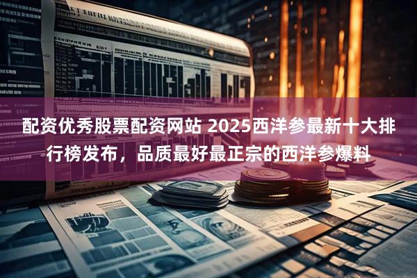 配资优秀股票配资网站 2025西洋参最新十大排行榜发布，品质最好最正宗的西洋参爆料