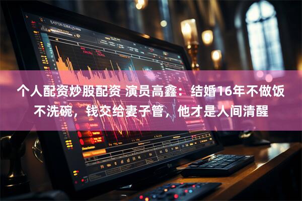 个人配资炒股配资 演员高鑫：结婚16年不做饭不洗碗，钱交给妻子管，他才是人间清醒