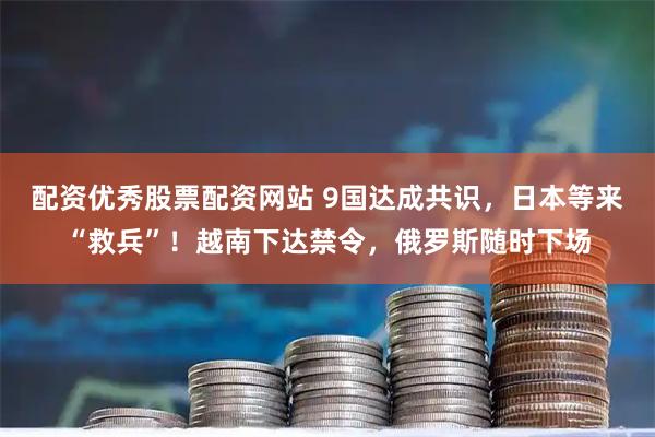 配资优秀股票配资网站 9国达成共识，日本等来“救兵”！越南下达禁令，俄罗斯随时下场
