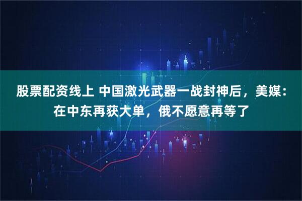 股票配资线上 中国激光武器一战封神后，美媒：在中东再获大单，俄不愿意再等了