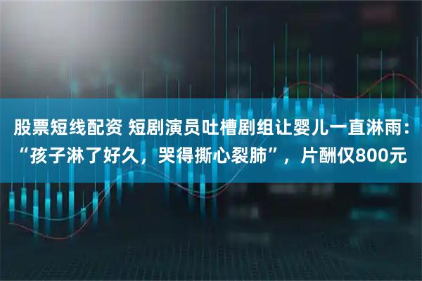 股票短线配资 短剧演员吐槽剧组让婴儿一直淋雨：“孩子淋了好久，哭得撕心裂肺”，片酬仅800元