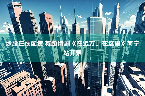 炒股在线配资 舞蹈诗剧《在远方・在这里》南宁站开票