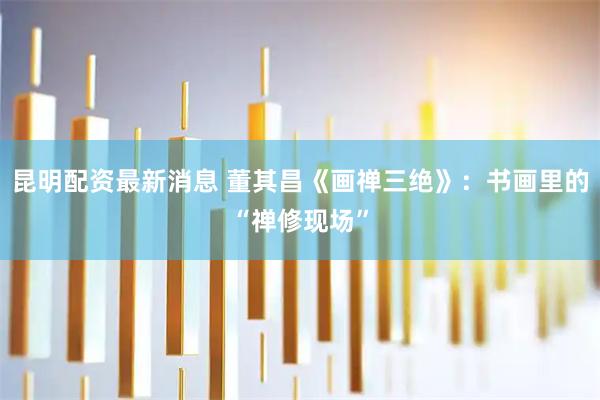 昆明配资最新消息 董其昌《画禅三绝》：书画里的“禅修现场”