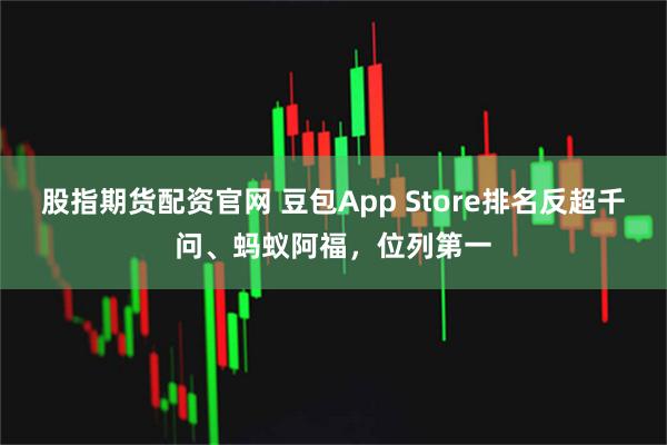 股指期货配资官网 豆包App Store排名反超千问、蚂蚁阿福，位列第一