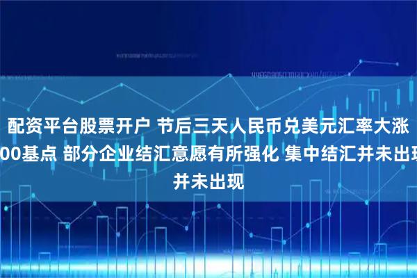 配资平台股票开户 节后三天人民币兑美元汇率大涨600基点 部分企业结汇意愿有所强化 集中结汇并未出现