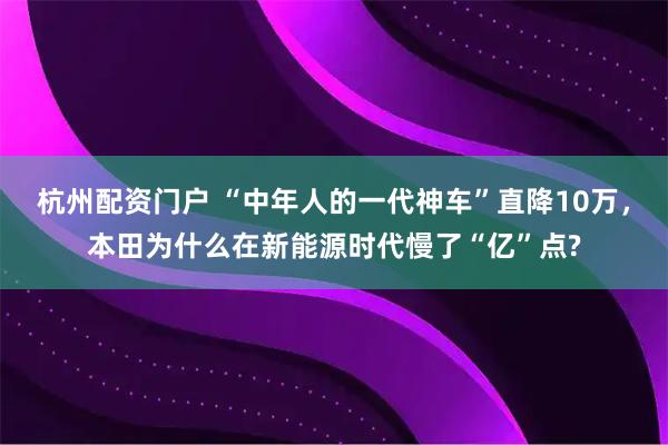 杭州配资门户 “中年人的一代神车”直降10万，本田为什么在新能源时代慢了“亿”点?