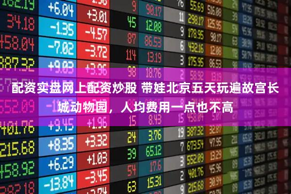 配资实盘网上配资炒股 带娃北京五天玩遍故宫长城动物园，人均费用一点也不高