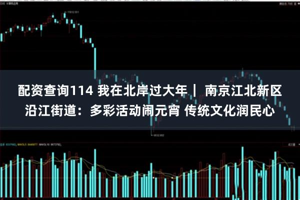 配资查询114 我在北岸过大年｜ 南京江北新区沿江街道：多彩活动闹元宵 传统文化润民心