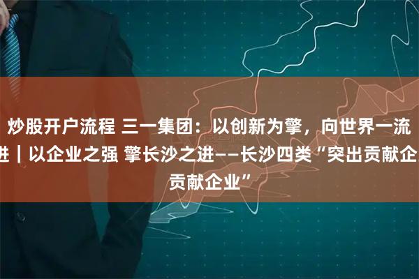 炒股开户流程 三一集团：以创新为擎，向世界一流迈进｜以企业之强 擎长沙之进——长沙四类“突出贡献企业”