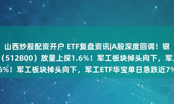 山西炒股配资开户 ETF复盘资讯|A股深度回调！银行逆市走强，银行ETF（512800）放量上探1.6%！军工板块掉头向下，军工ETF华宝单日急跌近7%