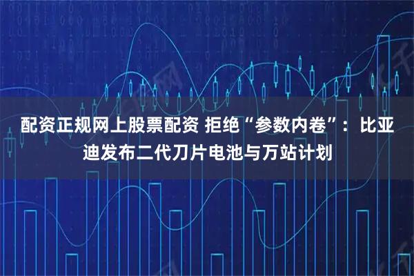 配资正规网上股票配资 拒绝“参数内卷”：比亚迪发布二代刀片电池与万站计划