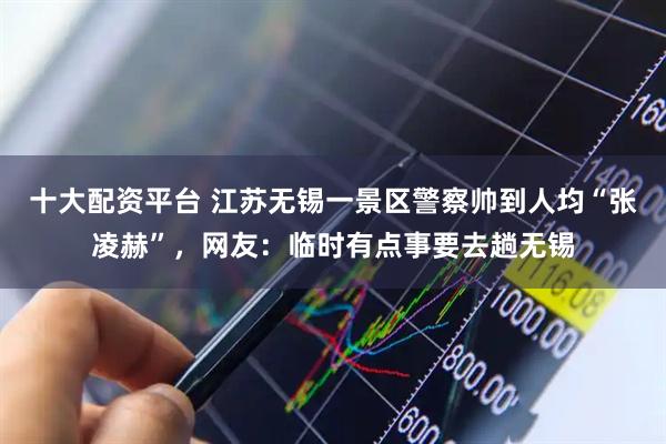 十大配资平台 江苏无锡一景区警察帅到人均“张凌赫”，网友：临时有点事要去趟无锡