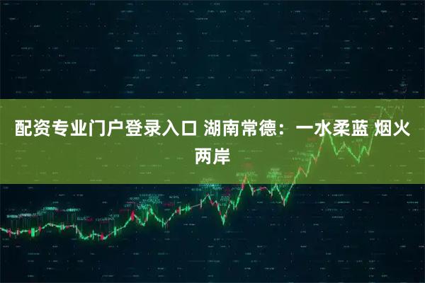 配资专业门户登录入口 湖南常德：一水柔蓝 烟火两岸