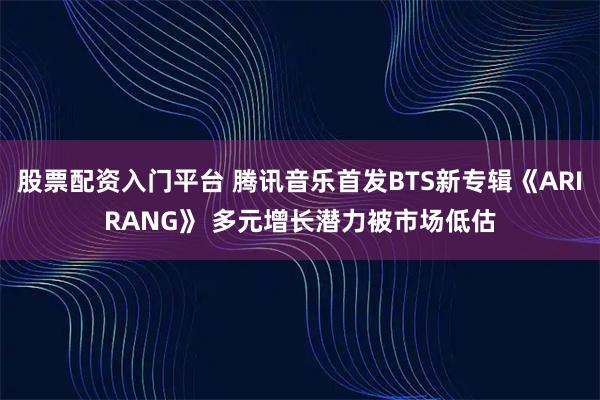 股票配资入门平台 腾讯音乐首发BTS新专辑《ARIRANG》 多元增长潜力被市场低估