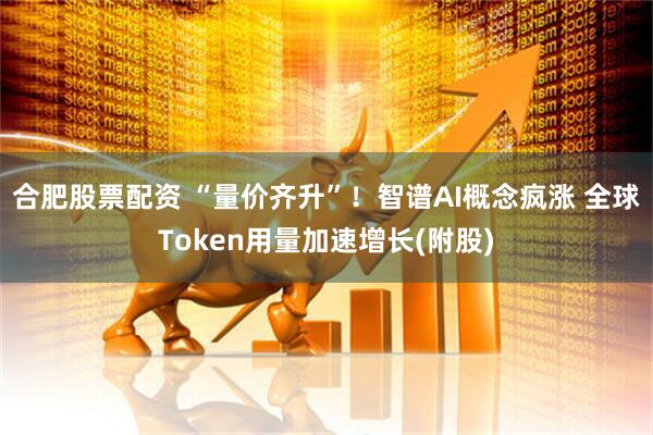 合肥股票配资 “量价齐升”！智谱AI概念疯涨 全球Token用量加速增长(附股)