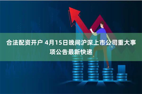合法配资开户 4月15日晚间沪深上市公司重大事项公告最新快递