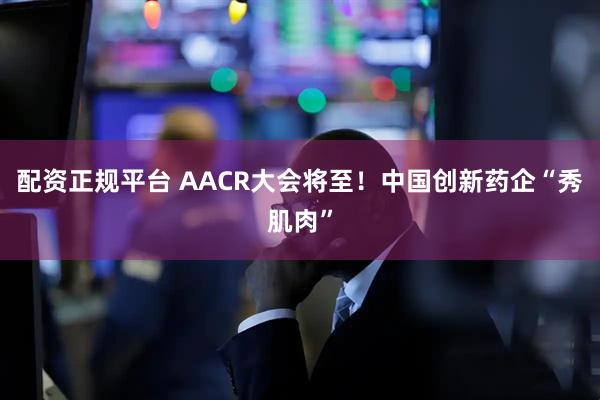 配资正规平台 AACR大会将至！中国创新药企“秀肌肉”