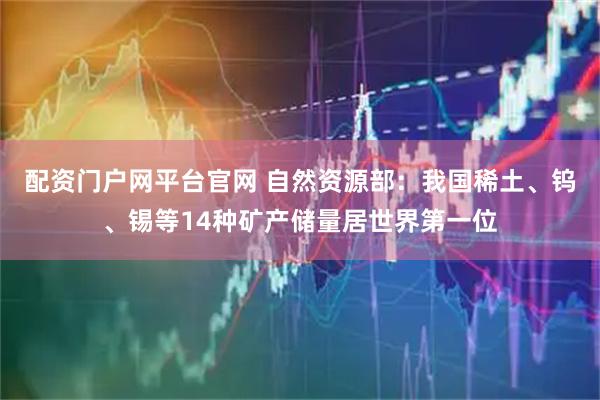 配资门户网平台官网 自然资源部：我国稀土、钨、锡等14种矿产储量居世界第一位