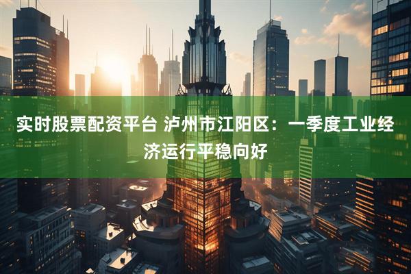 实时股票配资平台 泸州市江阳区：一季度工业经济运行平稳向好